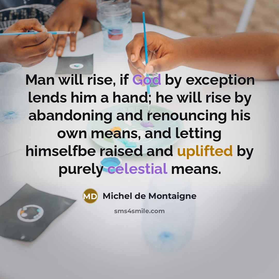“Man will rise, if God by exception lends him a hand; he will rise by abandoning and renouncing his own means, and letting himselfbe raised and uplifted by purely celestial means.” quote by Michel de Montaigne