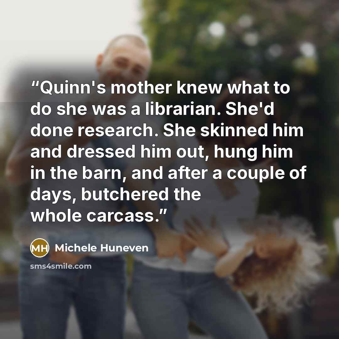 “Quinn's mother knew what to do she was a librarian. She'd done research. She skinned him and dressed him out, hung him in the barn, and after a couple of days, butchered the whole carcass.” quote by Michele Huneven