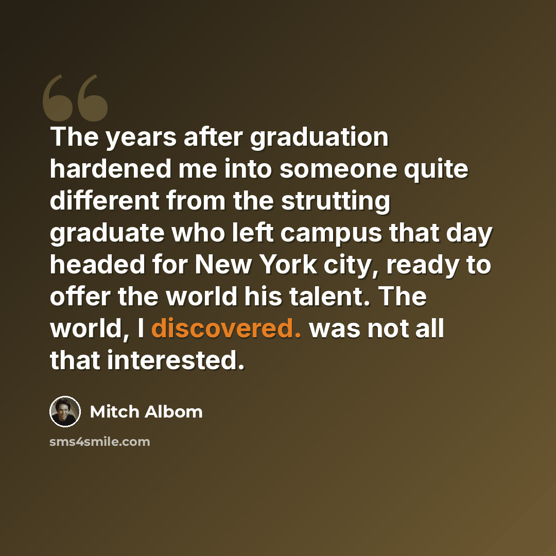 “The years after graduation hardened me into someone quite different from the strutting graduate who left campus that day headed for New York city, ready to offer the world his talent. The world, I discovered. was not all that interested.” quote by Mitch Albom