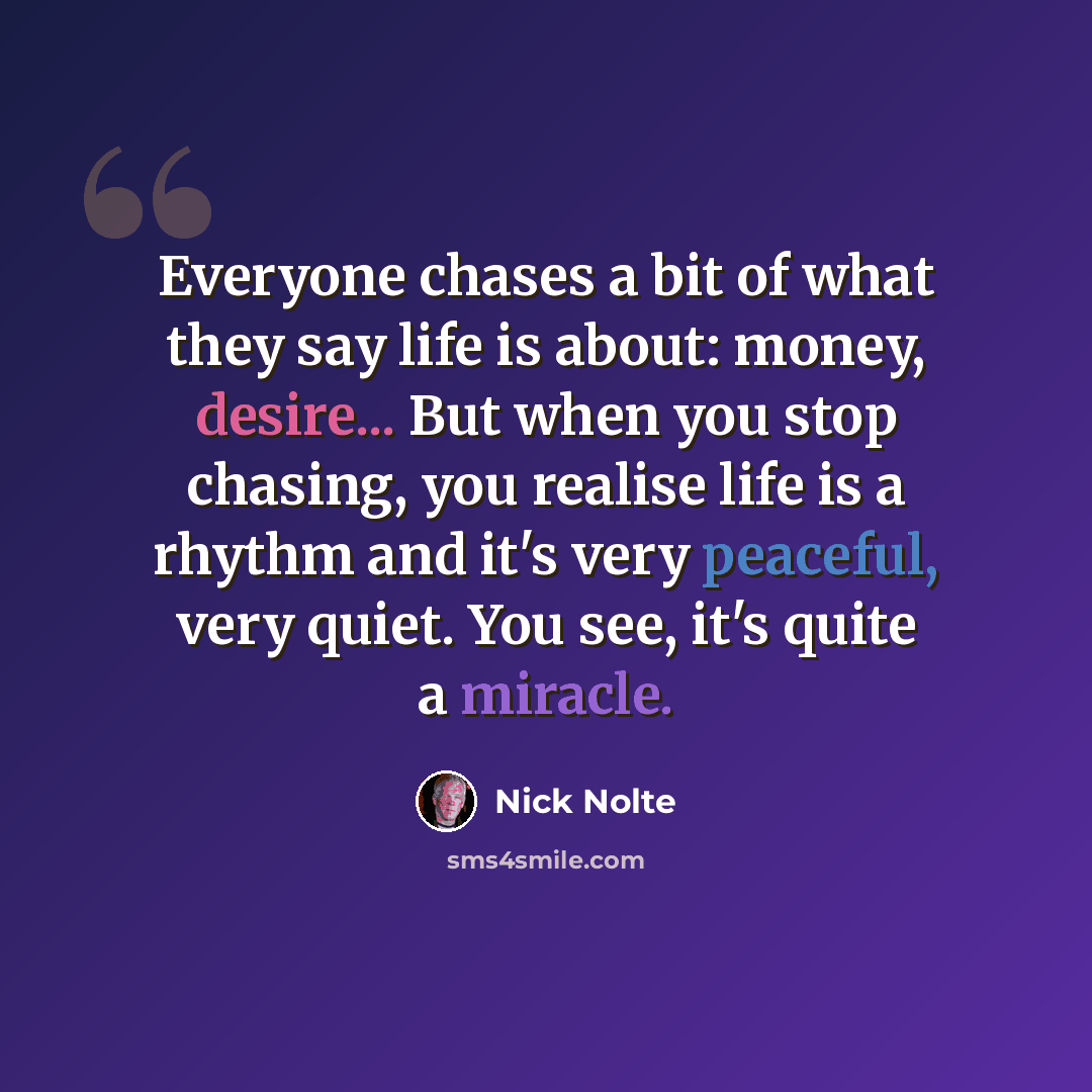 “Everyone chases a bit of what they say life is about: money, desire... But when you stop chasing, you realise life is a rhythm and it's very peaceful, very quiet. You see, it's quite a miracle.” quote by Nick Nolte