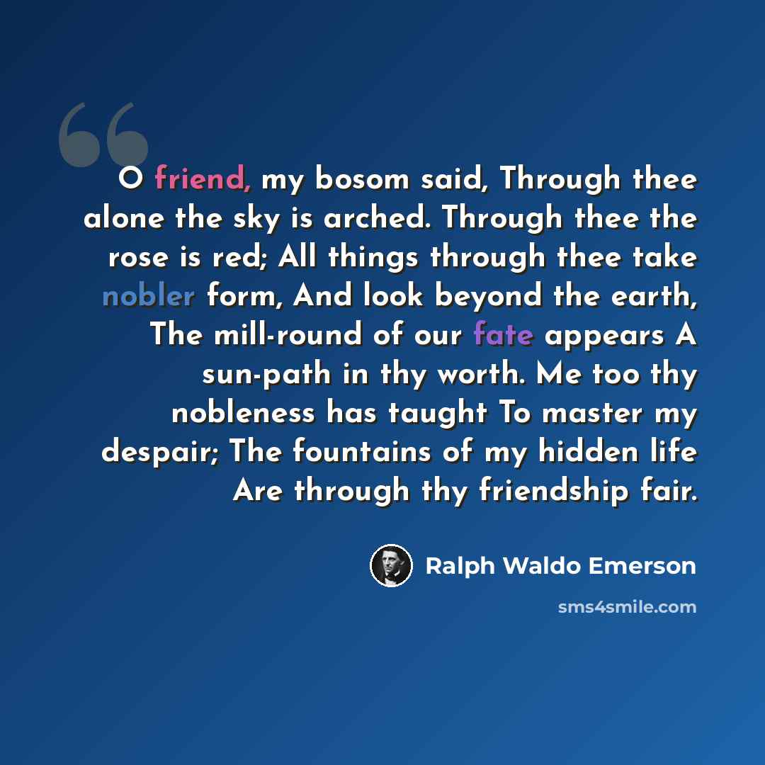 “O friend, my bosom said, Through thee alone the sky is arched. Through thee the rose is red; All things through thee take nobler form, And look beyond the earth, The mill-round of our fate appears A sun-path in thy worth. Me too thy nobleness has taught To master my despair; The fountains of my…” quote by Ralph Waldo Emerson