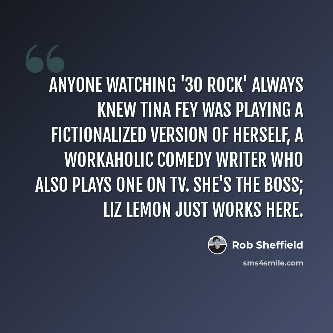 “Anyone watching '30 Rock' always knew Tina Fey was playing a fictionalized version of herself, a workaholic comedy writer who also plays one on TV. She's the boss; Liz Lemon just works here.” quote by Rob Sheffield