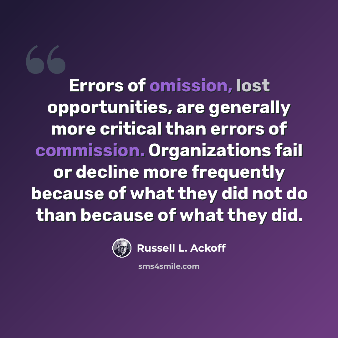“Errors of omission, lost opportunities, are generally more critical than errors of commission. Organizations fail or decline more frequently because of what they did not do than because of what they did.” quote by Russell L. Ackoff