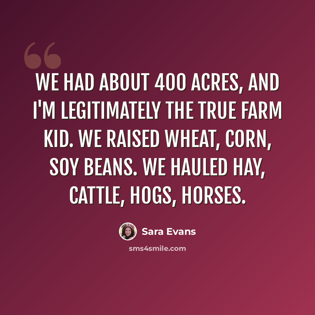 “We had about 400 acres, and I'm legitimately the true farm kid. We raised wheat, corn, soy beans. We hauled hay, cattle, hogs, horses.” quote by Sara Evans