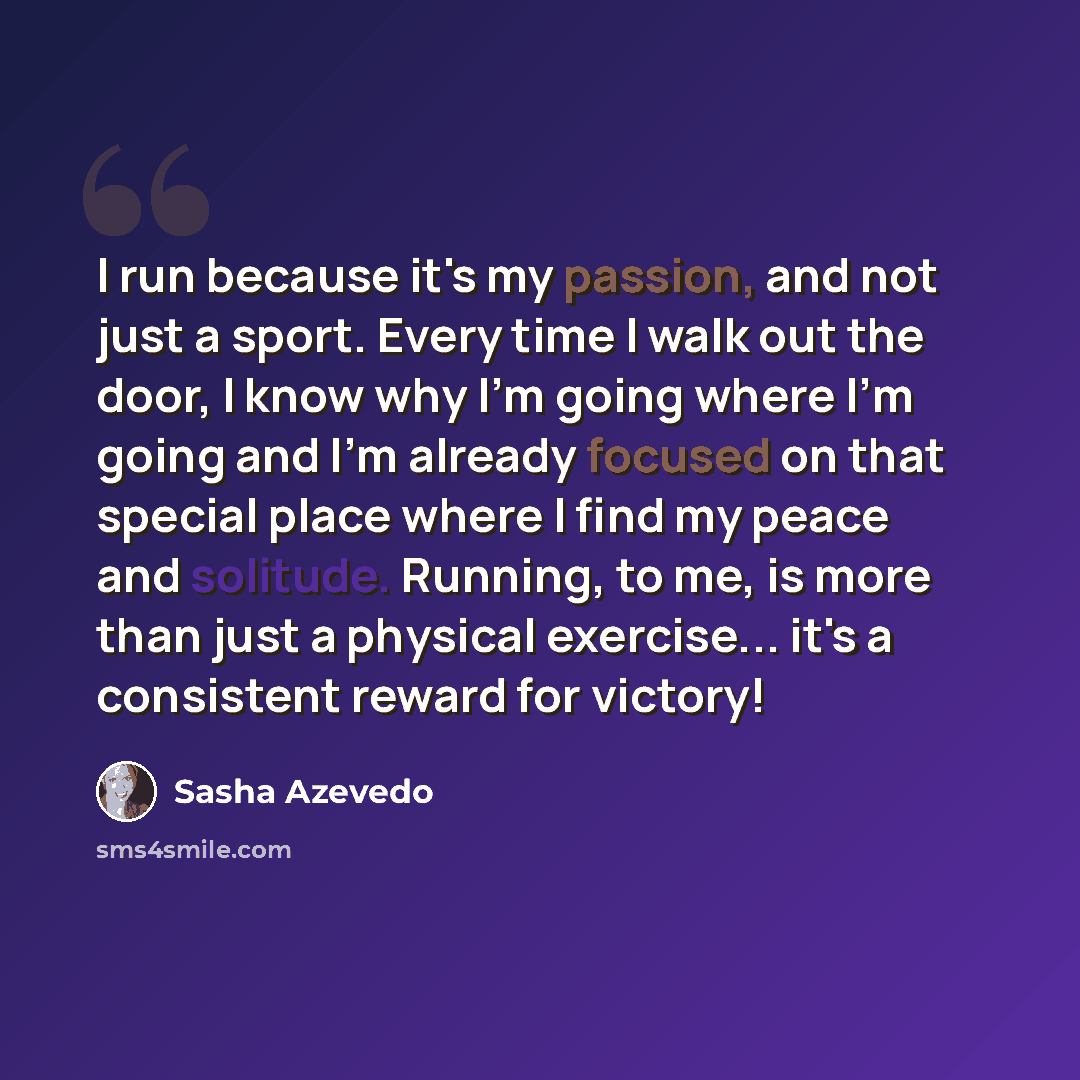 “I run because it's my passion, and not just a sport. Every time I walk out the door, I know why I'm going where I'm going and I'm already focused on that special place where I find my peace and solitude. Running, to me, is more than just a physical exercise... it's a consistent reward for victory!” quote by Sasha Azevedo