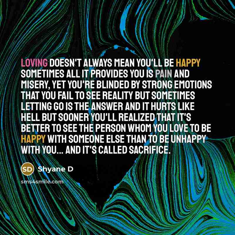 “Loving doesn't always mean you'll be happy sometimes all it provides you is pain and misery, yet you're blinded by strong emotions that you fail to see reality but sometimes letting go is the answer and it hurts like hell but sooner you'll realized that it's better to see the person whom you love…” quote by Shyane D