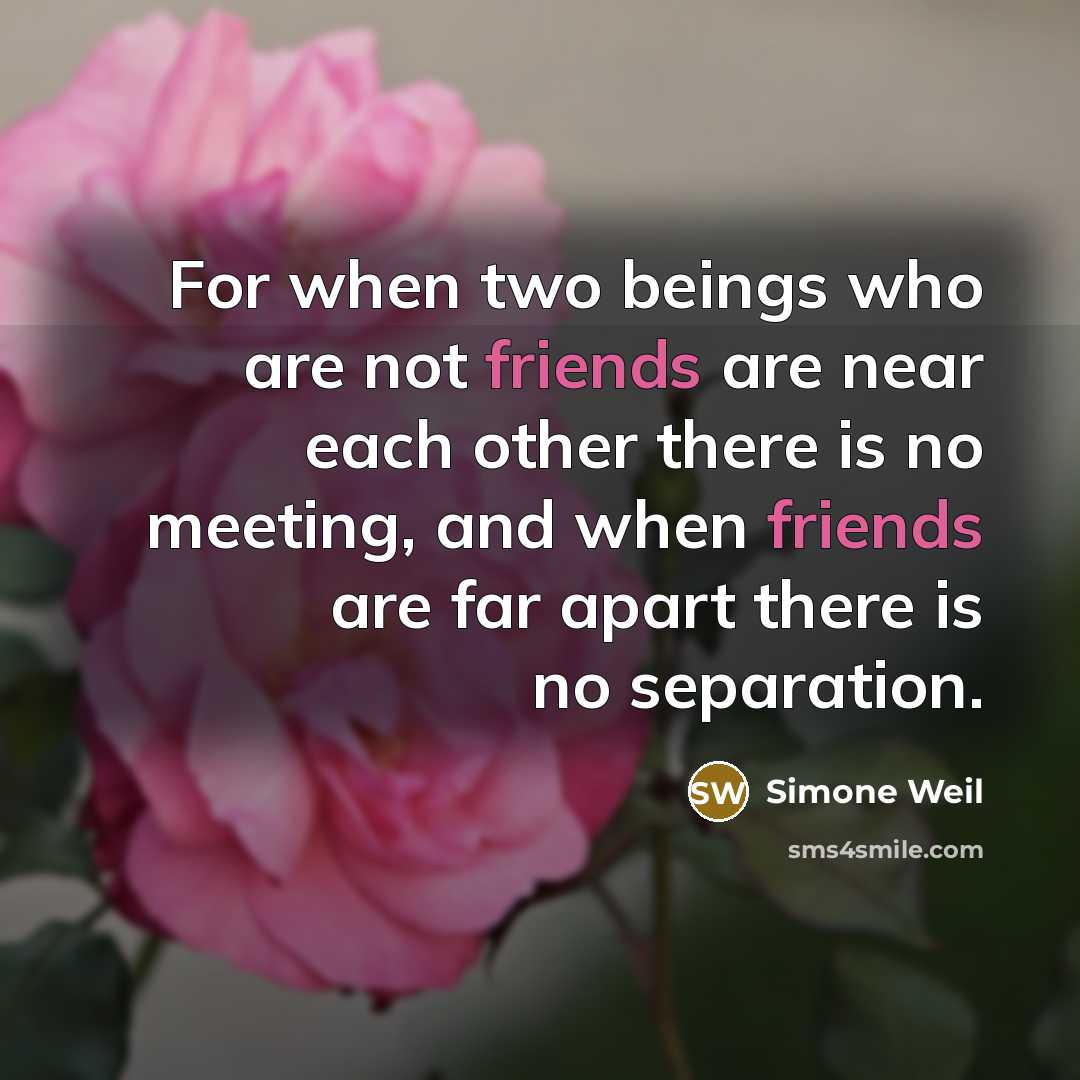 “For when two beings who are not friends are near each other there is no meeting, and when friends are far apart there is no separation.” quote by Simone Weil