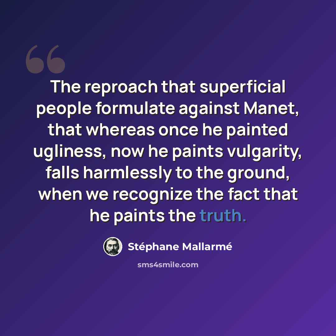 “The reproach that superficial people formulate against Manet, that whereas once he painted ugliness, now he paints vulgarity, falls harmlessly to the ground, when we recognize the fact that he paints the truth.” quote by Stephane Mallarme