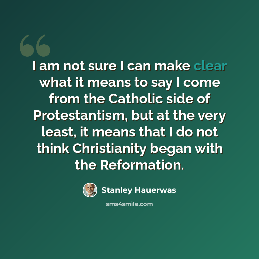“I am not sure I can make clear what it means to say I come from the Catholic side of Protestantism, but at the very least, it means that I do not think Christianity began with the Reformation.” quote by Stanley Hauerwas