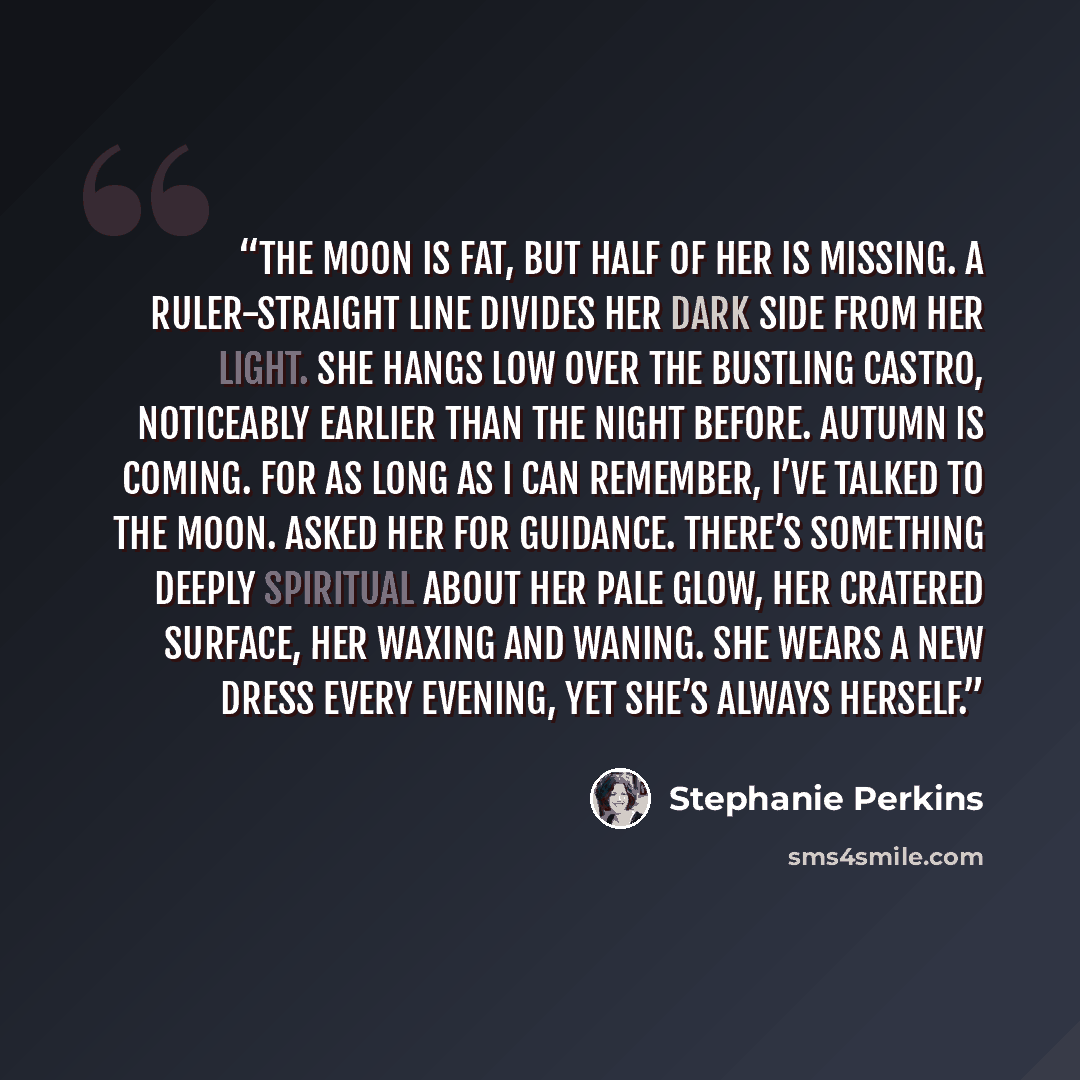 “The moon is fat, but half of her is missing. A ruler-straight line divides her dark side from her light. She hangs low over the bustling Castro, noticeably earlier than the night before. Autumn is coming. For as long as I can remember, I’ve talked to the moon. Asked her for guidance. There’s…” quote by Stephanie Perkins