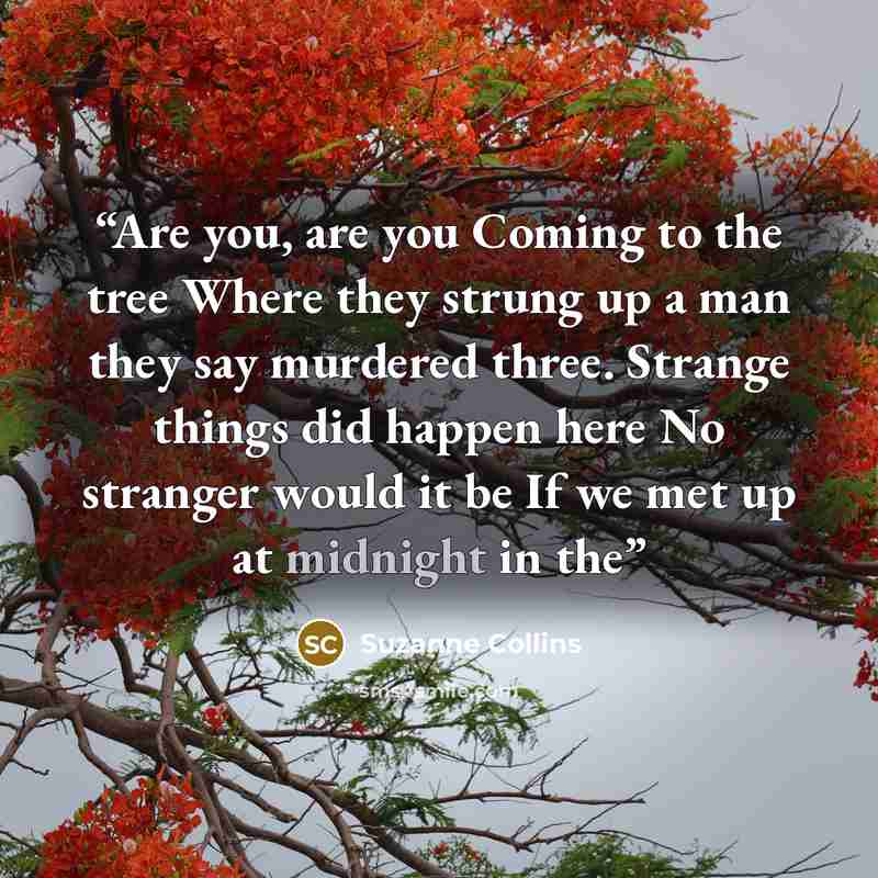 “Are you, are you Coming to the tree Where they strung up a man they say murdered three. Strange things did happen here No stranger would it be If we met up at midnight in the” quote by Suzanne Collins