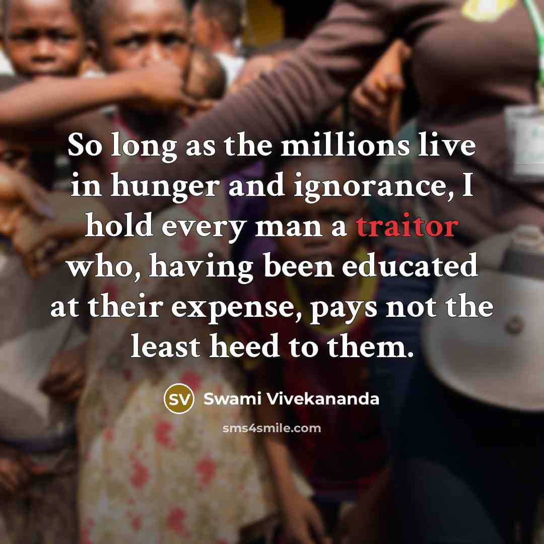 “So long as the millions live in hunger and ignorance, I hold every man a traitor who, having been educated at their expense, pays not the least heed to them.” quote by Swami Vivekananda