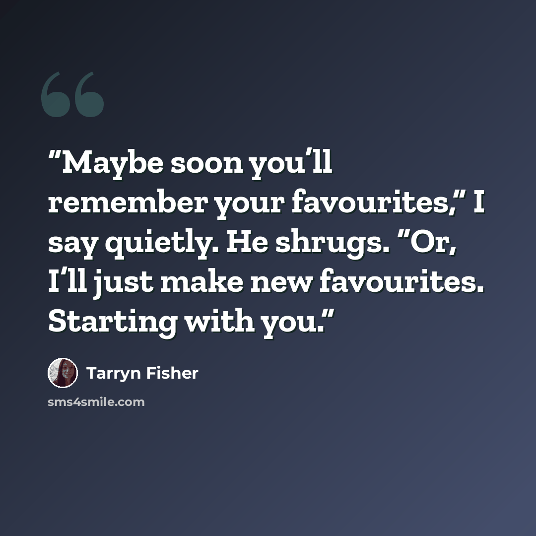 “Maybe soon you’ll remember your favourites,” I say quietly. He shrugs. “Or, I’ll just make new favourites. Starting with you.” quote by Tarryn Fisher