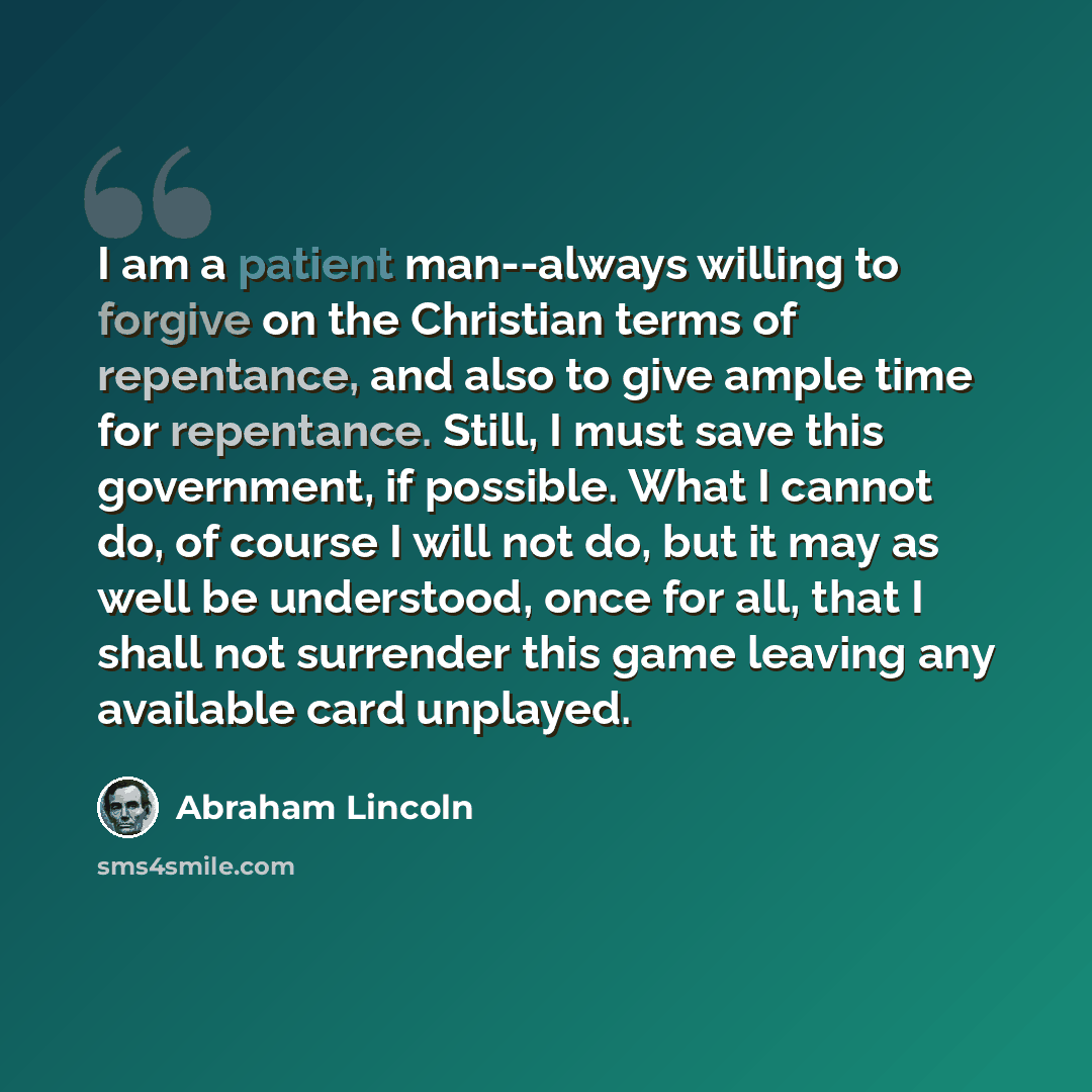“I am a patient man--always willing to forgive on the Christian terms of repentance, and also to give ample time for repentance. Still, I must save this government, if possible. What I cannot do, of course I will not do, but it may as well be understood, once for all, that I shall not surrender…” quote by Abraham Lincoln