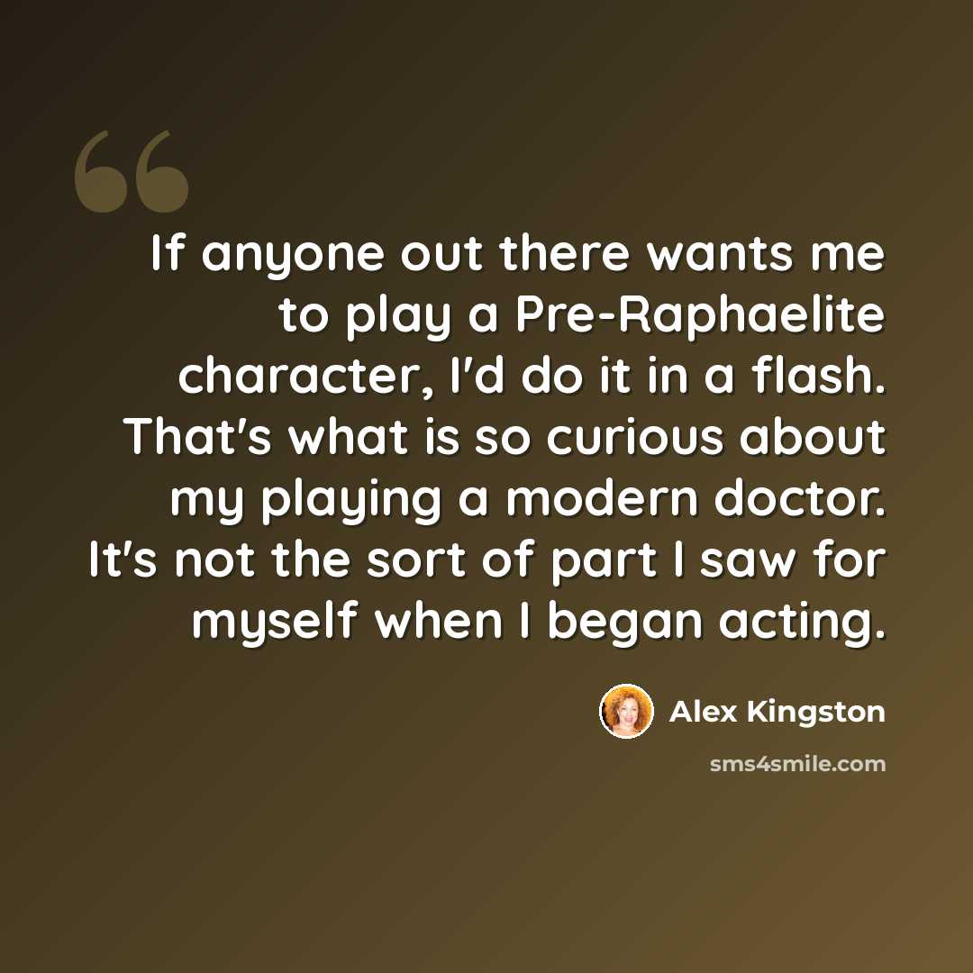 “If anyone out there wants me to play a Pre-Raphaelite character, I'd do it in a flash. That's what is so curious about my playing a modern doctor. It's not the sort of part I saw for myself when I began acting.” quote by Alex Kingston