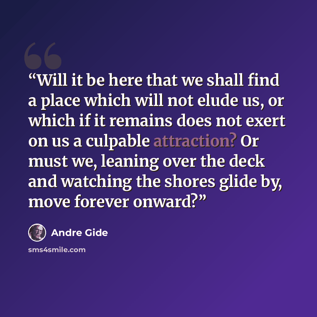 “Will it be here that we shall find a place which will not elude us, or which if it remains does not exert on us a culpable attraction? Or must we, leaning over the deck and watching the shores glide by, move forever onward?” quote by André Gide