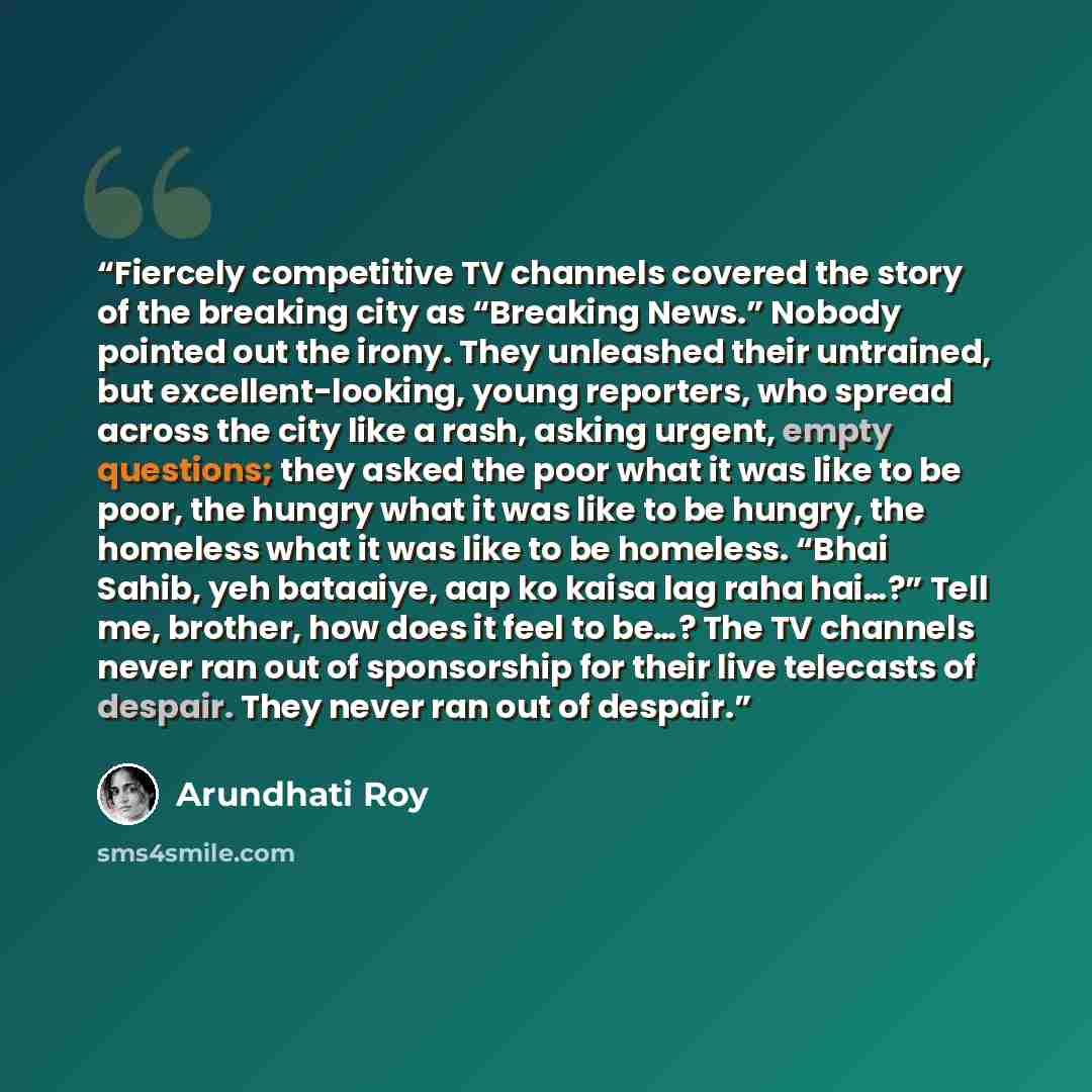 “Fiercely competitive TV channels covered the story of the breaking city as “Breaking News.” Nobody pointed out the irony. They unleashed their untrained, but excellent-looking, young reporters, who spread across the city like a rash, asking urgent, empty questions; they asked the poor what it was…” quote by Arundhati Roy