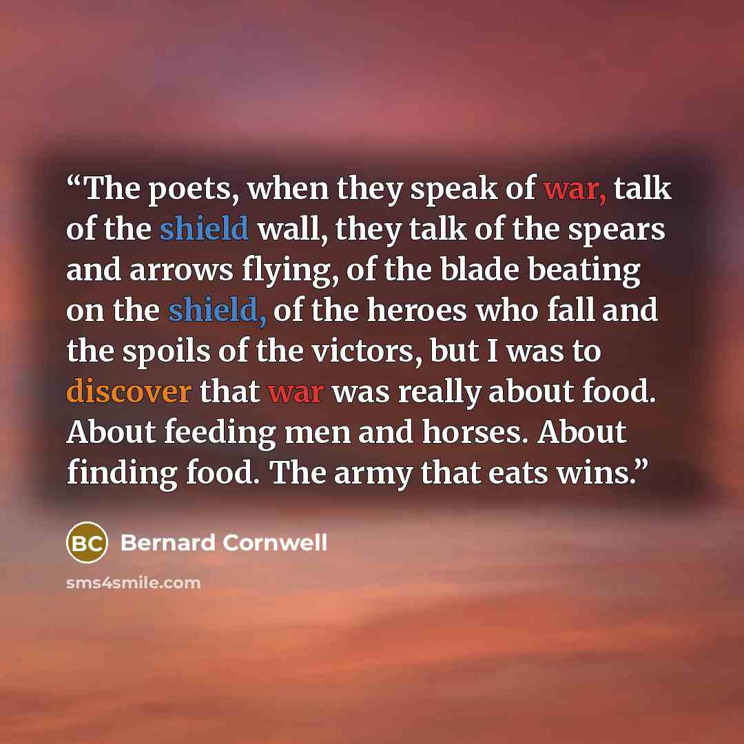“The poets, when they speak of war, talk of the shield wall, they talk of the spears and arrows flying, of the blade beating on the shield, of the heroes who fall and the spoils of the victors, but I was to discover that war was really about food. About feeding men and horses. About finding food…” quote by Bernard Cornwell