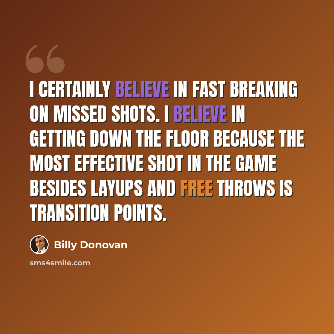 “I certainly believe in fast breaking on missed shots. I believe in getting down the floor because the most effective shot in the game besides layups and free throws is transition points.” quote by Billy Donovan