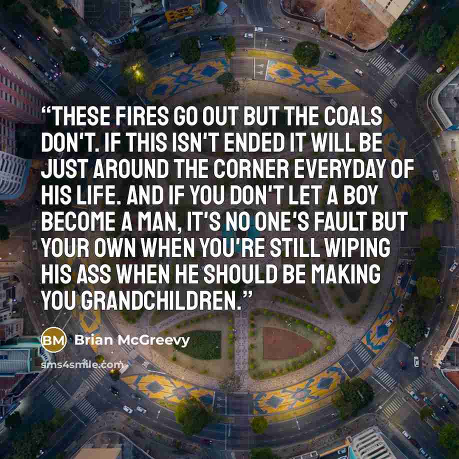 “These fires go out but the coals don't. If this isn't ended it will be just around the corner everyday of his life. And if you don't let a boy become a man, it's no one's fault but your own when you're still wiping his ass when he should be making you grandchildren.” quote by Brian McGreevy