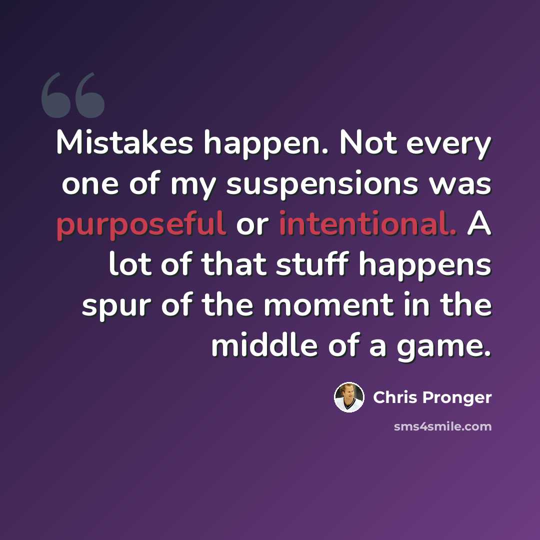 “Mistakes happen. Not every one of my suspensions was purposeful or intentional. A lot of that stuff happens spur of the moment in the middle of a game.” quote by Chris Pronger
