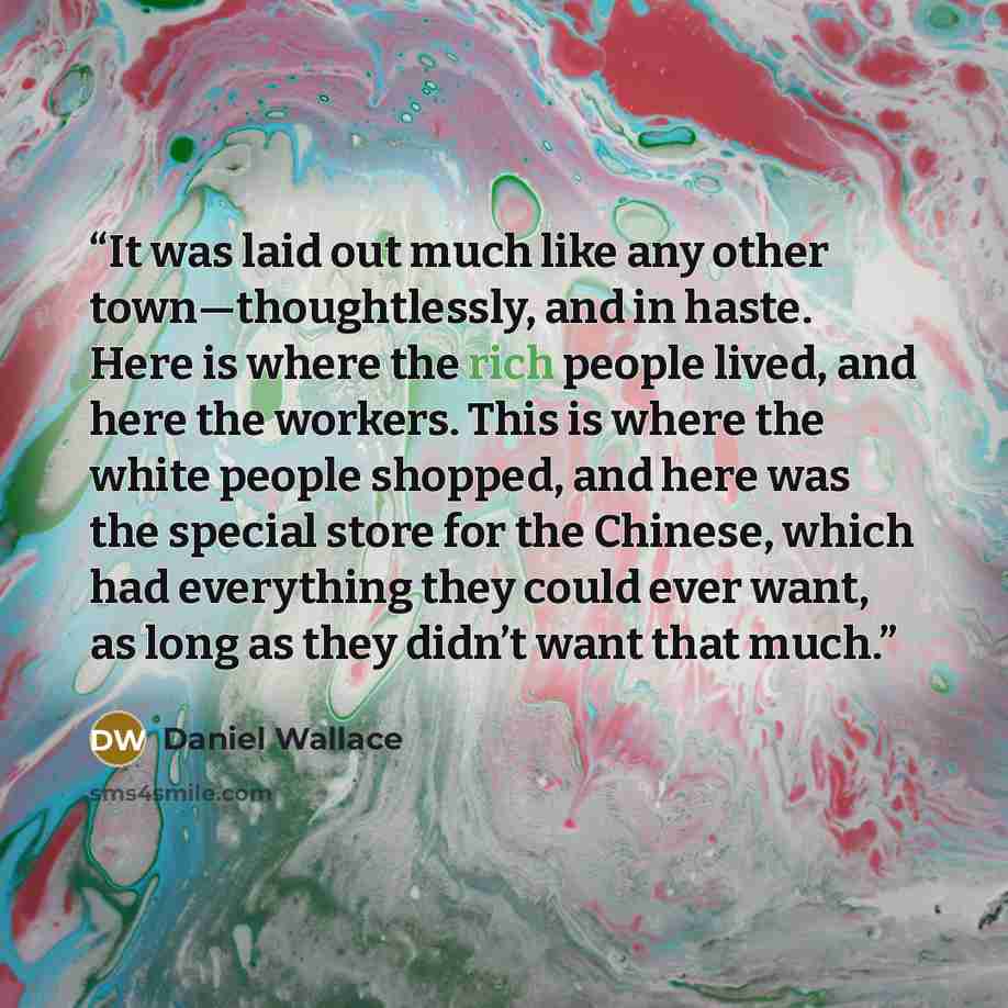 “It was laid out much like any other town—thoughtlessly, and in haste. Here is where the rich people lived, and here the workers. This is where the white people shopped, and here was the special store for the Chinese, which had everything they could ever want, as long as they didn’t want that much.” quote by Daniel Wallace