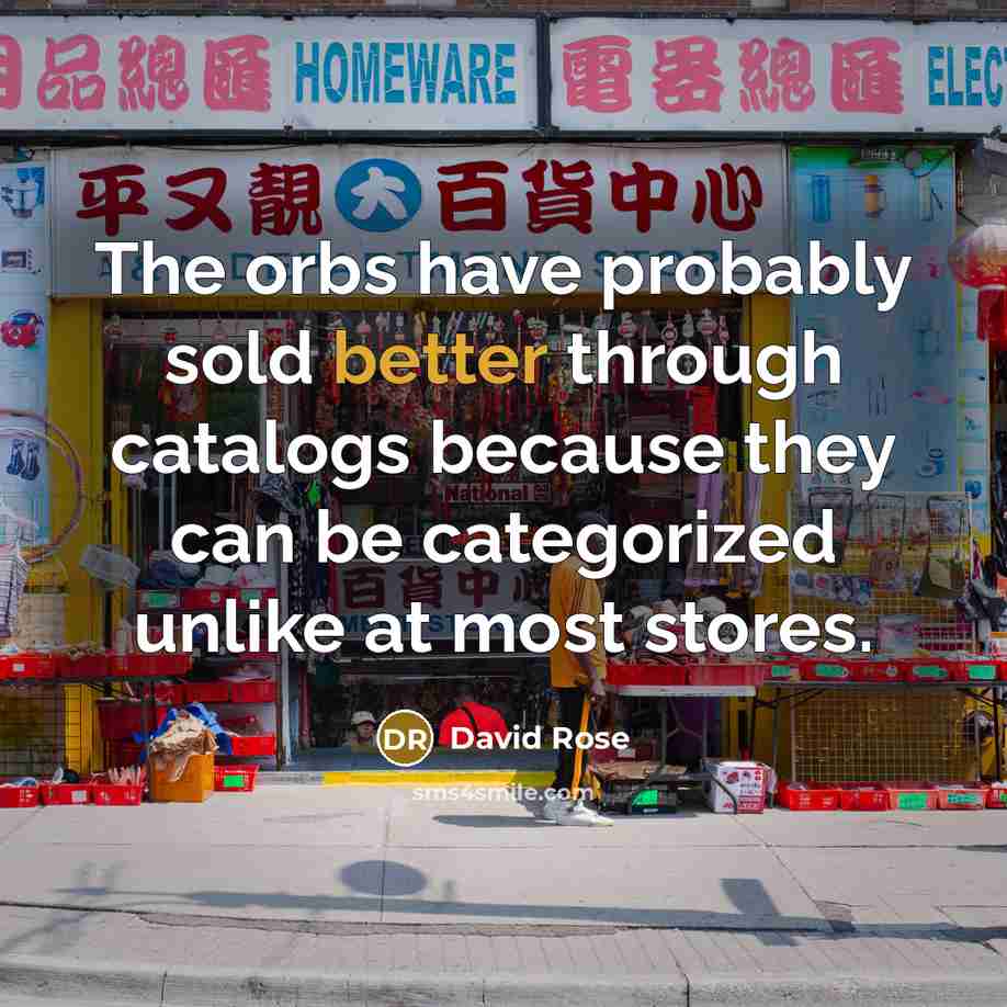 “The orbs have probably sold better through catalogs because they can be categorized unlike at most stores.” quote by David Rose