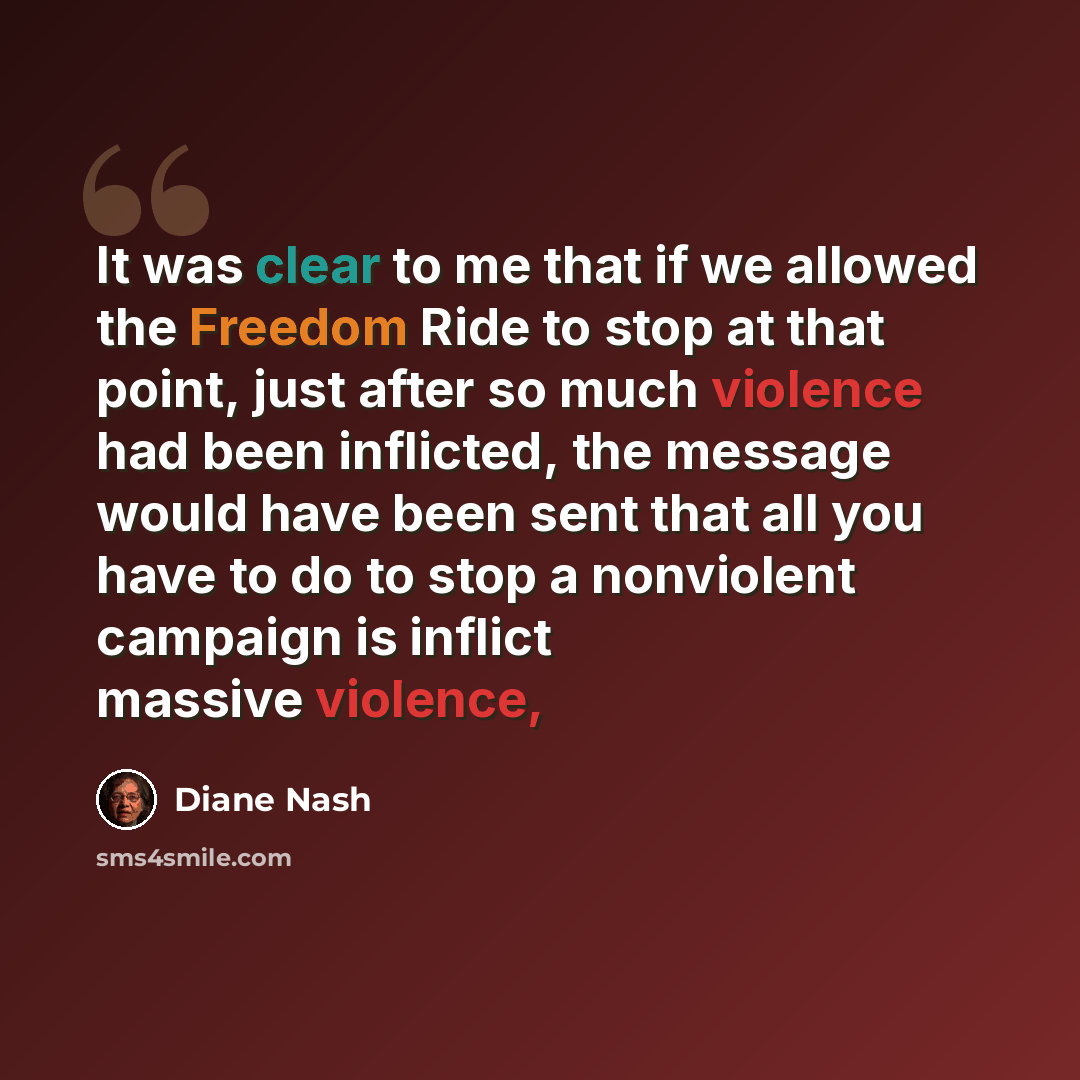 “It was clear to me that if we allowed the Freedom Ride to stop at that point, just after so much violence had been inflicted, the message would have been sent that all you have to do to stop a nonviolent campaign is inflict massive violence,” quote by Diane Nash