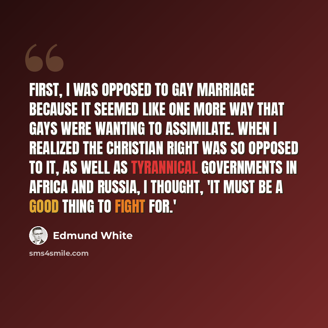 “First, I was opposed to gay marriage because it seemed like one more way that gays were wanting to assimilate. When I realized the Christian right was so opposed to it, as well as tyrannical governments in Africa and Russia, I thought, 'It must be a good thing to fight for.'” quote by Edmund White