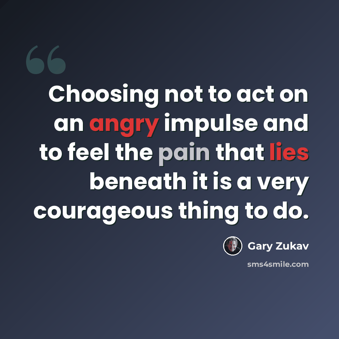 “Choosing not to act on an angry impulse and to feel the pain that lies beneath it is a very courageous thing to do.” quote by Gary Zukav