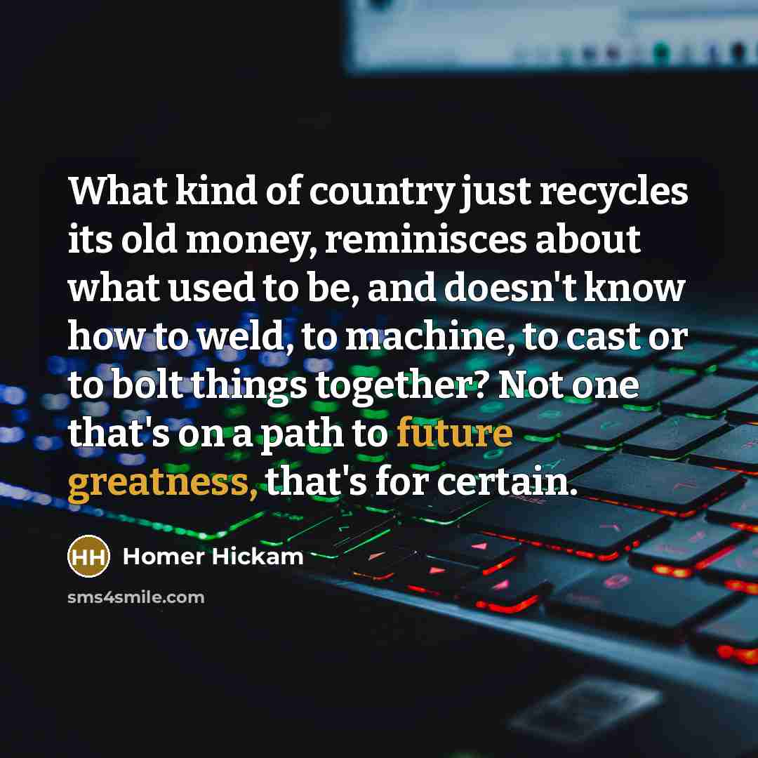 “What kind of country just recycles its old money, reminisces about what used to be, and doesn't know how to weld, to machine, to cast or to bolt things together? Not one that's on a path to future greatness, that's for certain.” quote by Homer Hickam