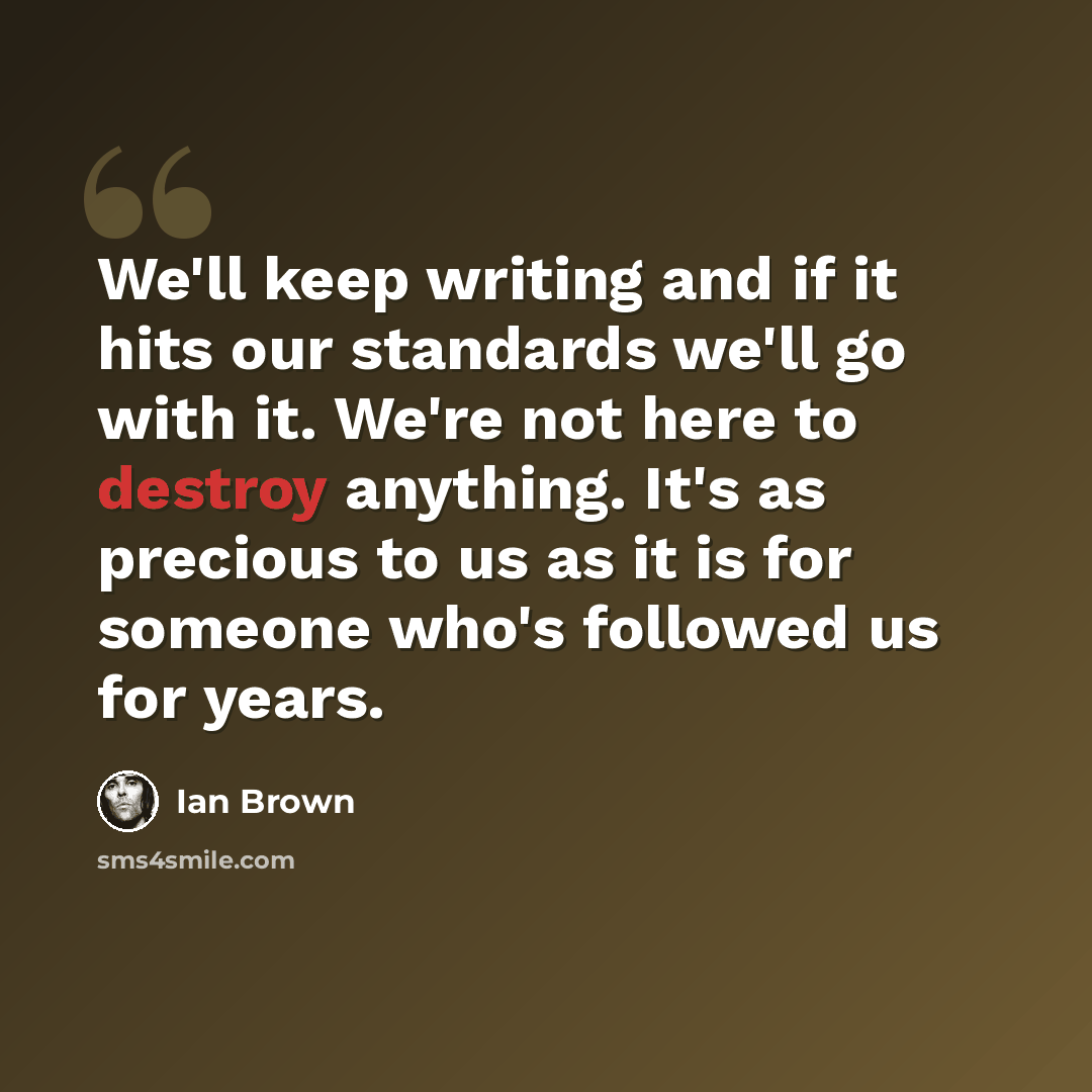 “We'll keep writing and if it hits our standards we'll go with it. We're not here to destroy anything. It's as precious to us as it is for someone who's followed us for years.” quote by Ian Brown