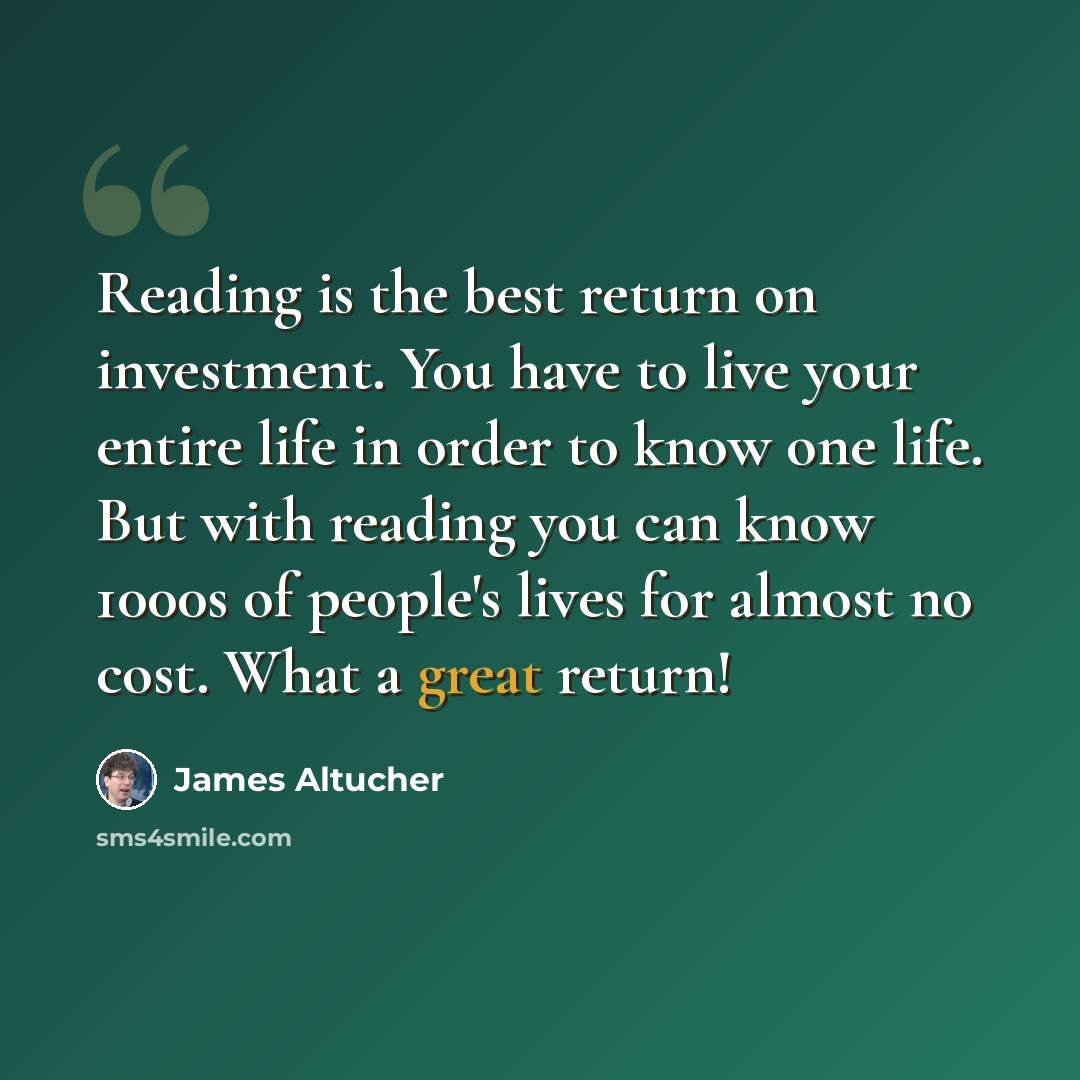 “Reading is the best return on investment. You have to live your entire life in order to know one life. But with reading you can know 1000s of people's lives for almost no cost. What a great return!” quote by James Altucher