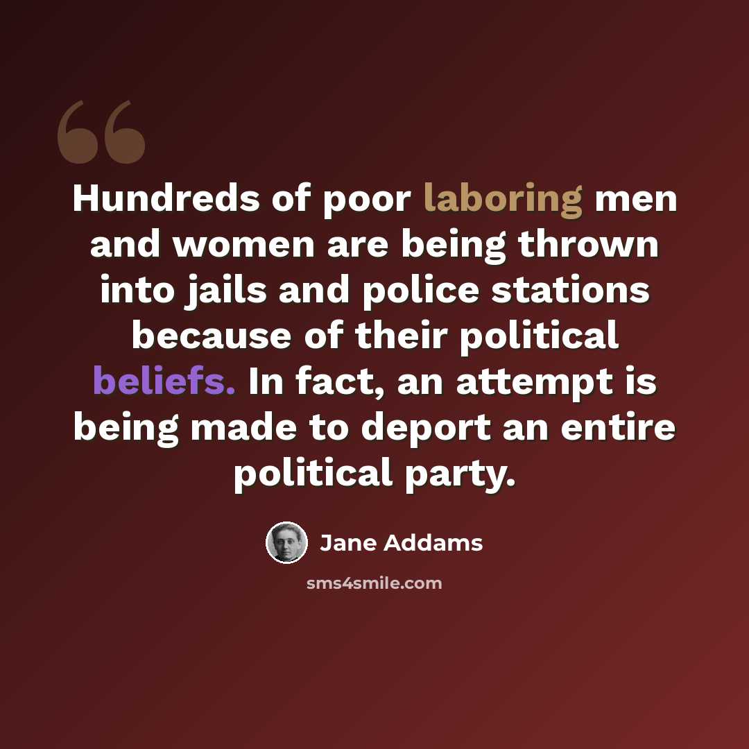 “Hundreds of poor laboring men and women are being thrown into jails and police stations because of their political beliefs. In fact, an attempt is being made to deport an entire political party.” quote by Jane Addams