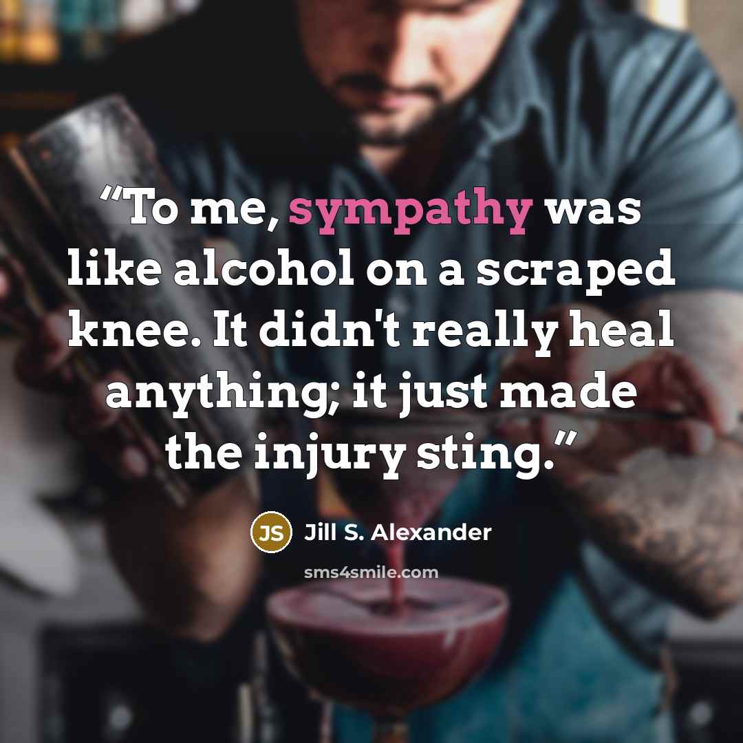“To me, sympathy was like alcohol on a scraped knee. It didn't really heal anything; it just made the injury sting.” quote by Jill S. Alexander