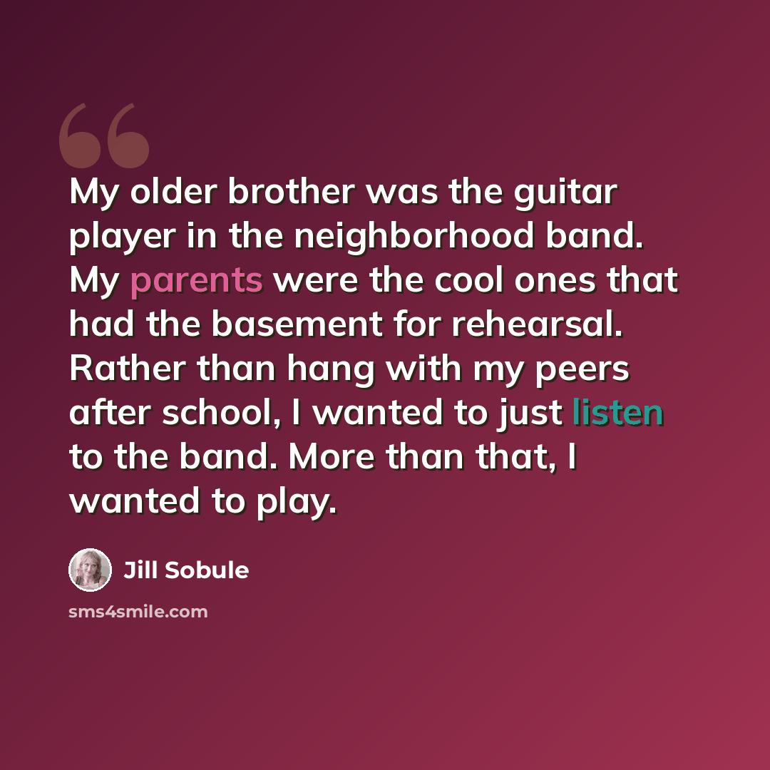 “My older brother was the guitar player in the neighborhood band. My parents were the cool ones that had the basement for rehearsal. Rather than hang with my peers after school, I wanted to just listen to the band. More than that, I wanted to play.” quote by Jill Sobule