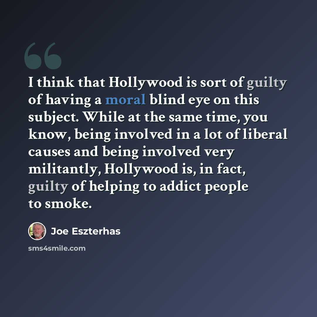 “I think that Hollywood is sort of guilty of having a moral blind eye on this subject. While at the same time, you know, being involved in a lot of liberal causes and being involved very militantly, Hollywood is, in fact, guilty of helping to addict people to smoke.” quote by Joe Eszterhas