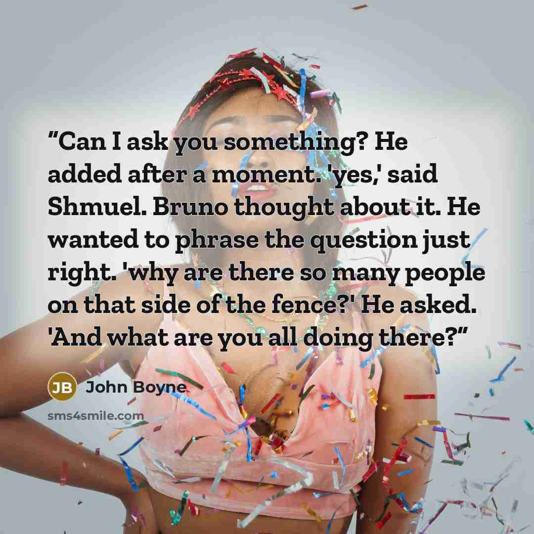“Can I ask you something? He added after a moment. 'yes,' said Shmuel. Bruno thought about it. He wanted to phrase the question just right. 'why are there so many people on that side of the fence?' He asked. 'And what are you all doing there?” quote by John Boyne
