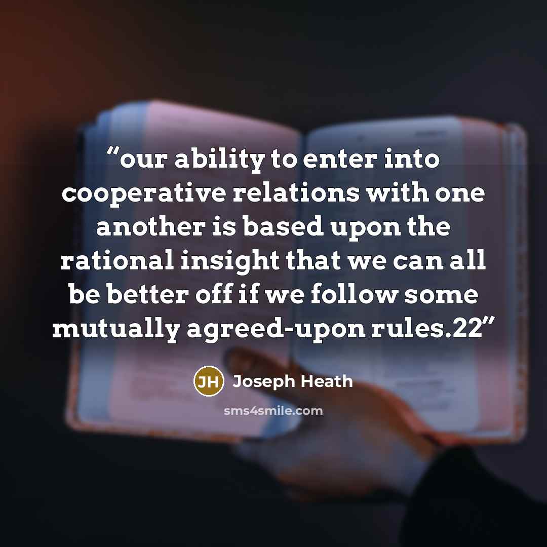“our ability to enter into cooperative relations with one another is based upon the rational insight that we can all be better off if we follow some mutually agreed-upon rules.22” quote by Joseph Heath