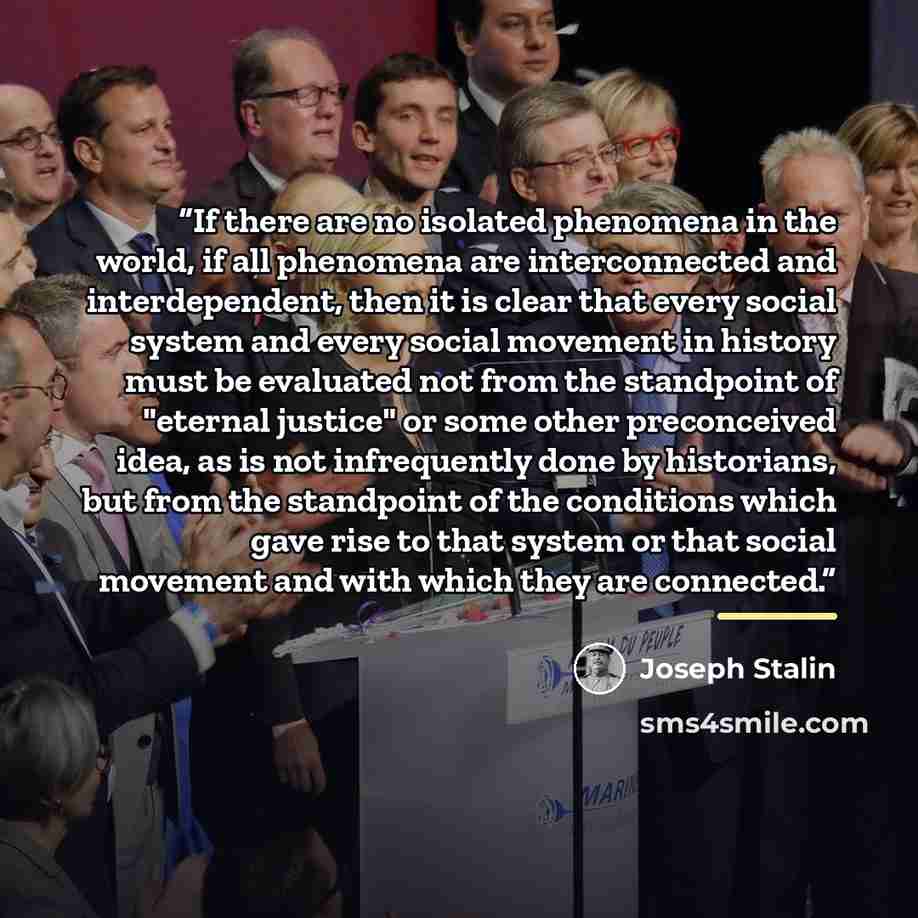 “If there are no isolated phenomena in the world, if all phenomena are interconnected and interdependent, then it is clear that every social system and every social movement in history must be evaluated not from the standpoint of "eternal justice" or some other preconceived idea, as is not…” quote by Joseph Stalin