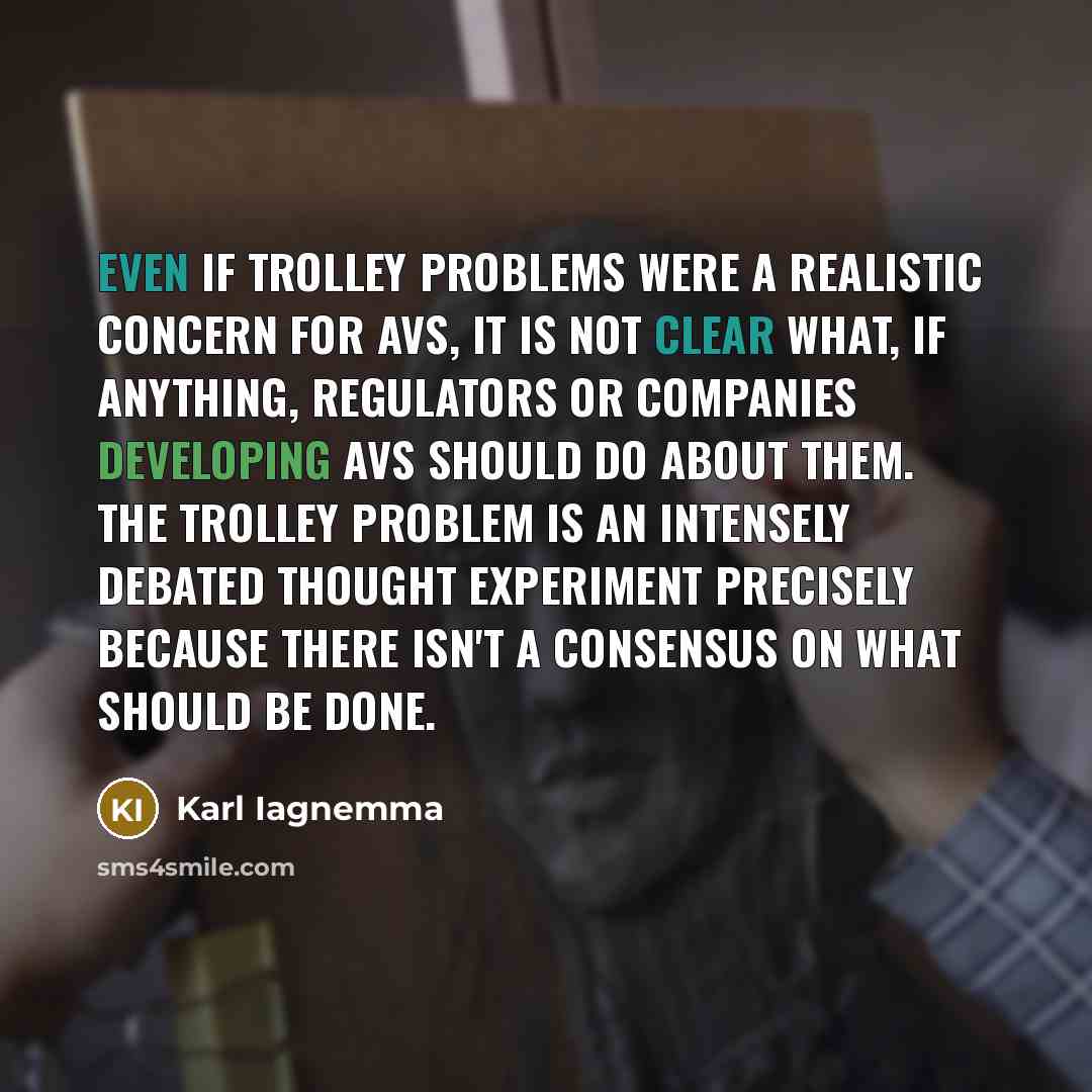“Even if trolley problems were a realistic concern for AVs, it is not clear what, if anything, regulators or companies developing AVs should do about them. The trolley problem is an intensely debated thought experiment precisely because there isn't a consensus on what should be done.” quote by Karl Iagnemma