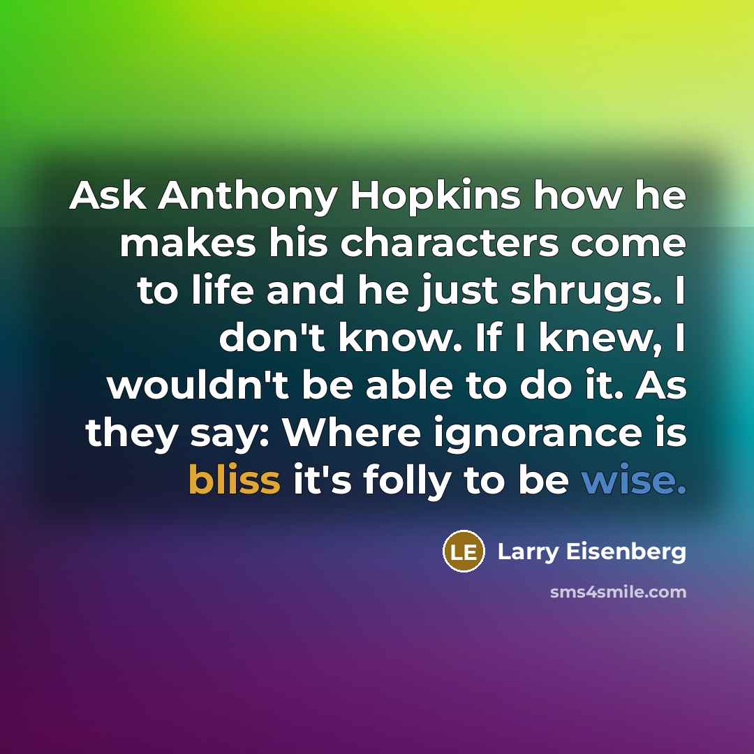“Ask Anthony Hopkins how he makes his characters come to life and he just shrugs. I don't know. If I knew, I wouldn't be able to do it. As they say: Where ignorance is bliss it's folly to be wise.” quote by Larry Eisenberg