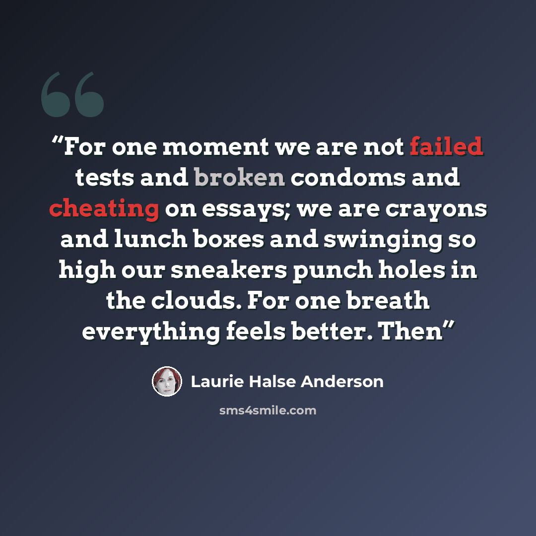 “For one moment we are not failed tests and broken condoms and cheating on essays; we are crayons and lunch boxes and swinging so high our sneakers punch holes in the clouds. For one breath everything feels better. Then” quote by Laurie Halse Anderson