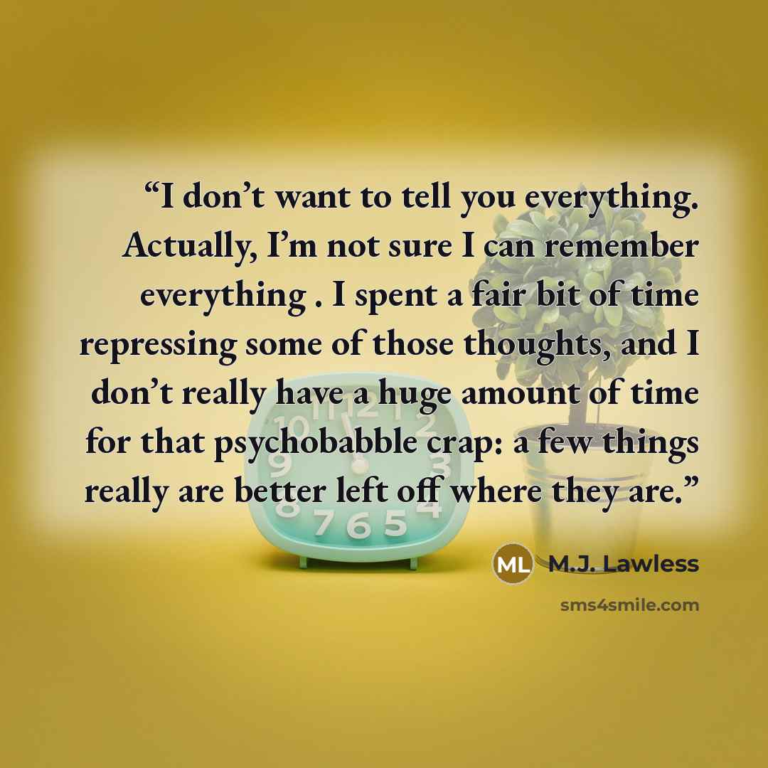 “I don’t want to tell you everything. Actually, I’m not sure I can remember everything . I spent a fair bit of time repressing some of those thoughts, and I don’t really have a huge amount of time for that psychobabble crap: a few things really are better left off where they are.” quote by M.J. Lawless