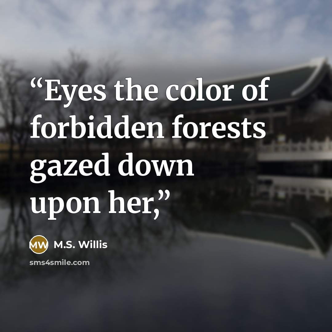“Eyes the color of forbidden forests gazed down upon her,” quote by M.S. Willis