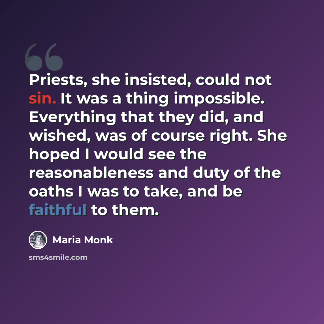 “Priests, she insisted, could not sin. It was a thing impossible. Everything that they did, and wished, was of course right. She hoped I would see the reasonableness and duty of the oaths I was to take, and be faithful to them.” quote by Maria Monk
