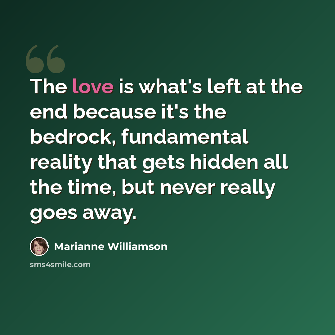 “The love is what's left at the end because it's the bedrock, fundamental reality that gets hidden all the time, but never really goes away.” quote by Marianne Williamson