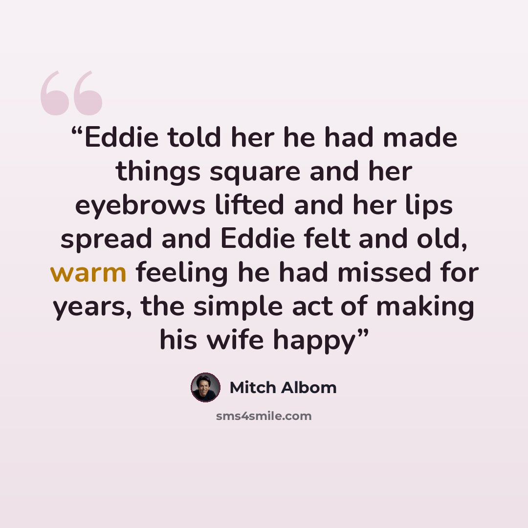 “Eddie told her he had made things square and her eyebrows lifted and her lips spread and Eddie felt and old, warm feeling he had missed for years, the simple act of making his wife happy” quote by Mitch Albom