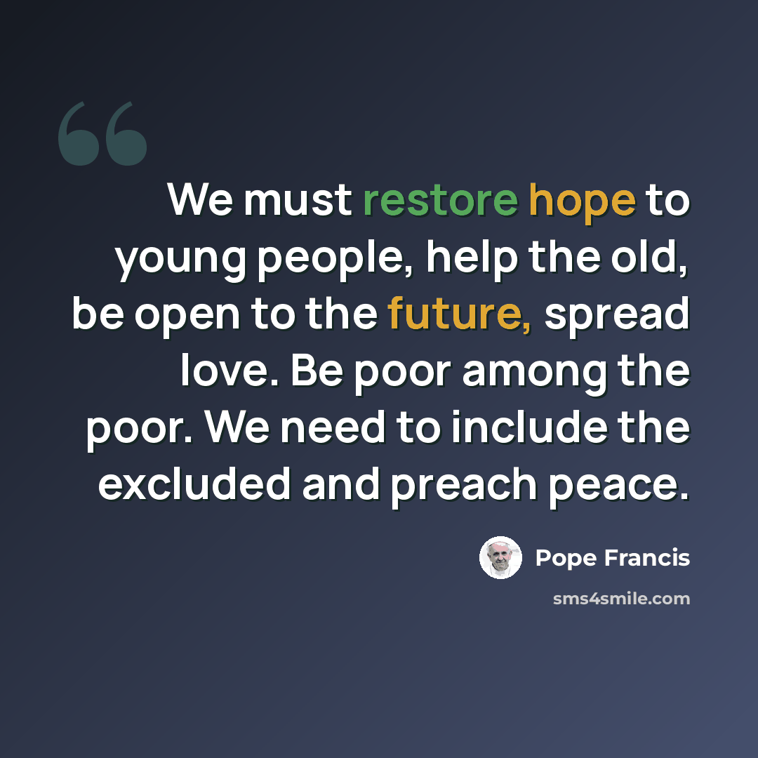 “We must restore hope to young people, help the old, be open to the future, spread love. Be poor among the poor. We need to include the excluded and preach peace.” quote by Pope Francis