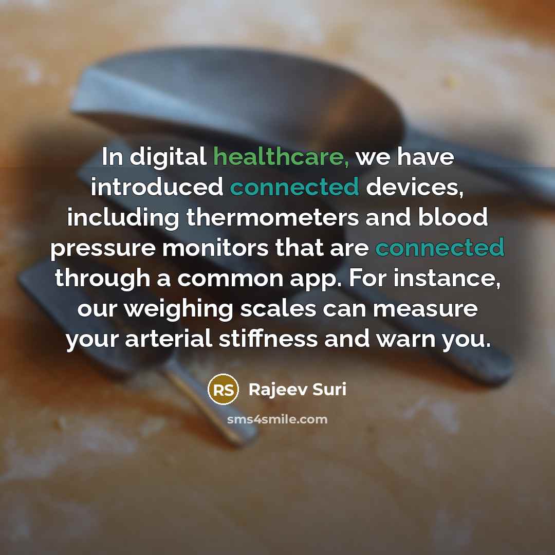 “In digital healthcare, we have introduced connected devices, including thermometers and blood pressure monitors that are connected through a common app. For instance, our weighing scales can measure your arterial stiffness and warn you.” quote by Rajeev Suri